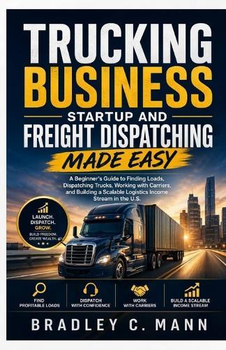 Trucking Business Startup and Freight Dispatching Made Easy: A Beginner's Guide to Finding Loads, Dispatching Trucks, Working with Carriers, and Building a Scalable Logistics Income Stream in the U.S.