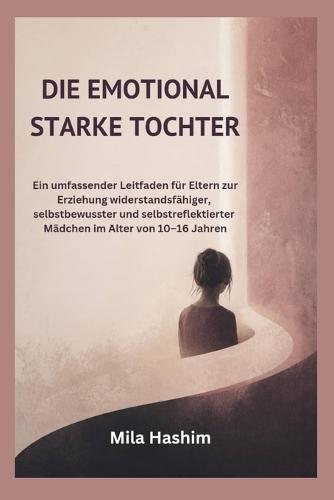 Die Emotional Starke Tochter: Ein umfassender Leitfaden für Eltern zur Erziehung widerstandsfähiger, selbstbewusster und selbstreflektierter Mädchen im Alter von 10-16 Jahren
