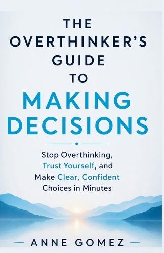 The Overthinker's Guide to Making Decisions: Stop Overthinking, Trust Yourself, and Make Clear, Confident Choices in Minutes