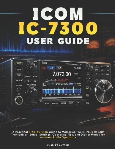 ICOM IC-7300 User Guide: A Practical Step-by-Step Guide to Mastering the IC-7300 HF SDR Transceiver, Setup, Settings, Operating Tips, and Digital Modes for Amateur Radio Operators