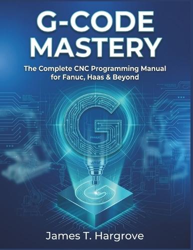 G-Code Mastery: The Complete CNC Programming Manual for Fanuc, Haas & Beyond