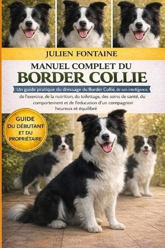 Manuel Complet Du Border Collie: Un guide pratique du dressage du Border Collie, de son intelligence, de l'exercice, de la nutrition, du toilettage, des soins de santé, du comportement et de l'éducation d'un compagnon heureux et équilibré