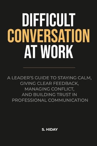 Difficult Conversations at Work: A Leader's Guide to Staying Calm, Giving Clear Feedback, Managing Conflict, and Building Trust in Professional Communication