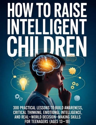 How To Raise Intelligent Children: 300 Practical Lessons to Build Awareness, Critical Thinking, Emotional Intelligence, and Real-World Decision-Making Skills for Teenagers (Ages 13-18)