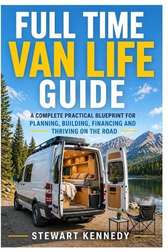 Full Time Van Life Guide: A Complete Practical Blueprint for Planning, Building, Financing and Thriving on the Road