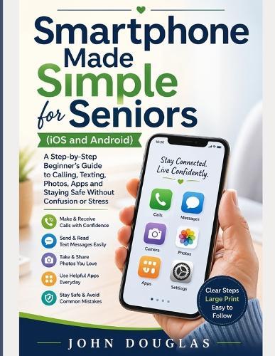 Smartphone Made Simple for Seniors (IOS and Android): A Step-by-Step Beginner's Guide to Calling, Texting, Photos, Apps and Staying Safe Without Confusion or Stress
