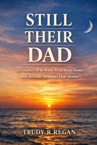 Still Their Dad, Even When I'm Away: A quiet companion for fathers who work away from home and miss the moments that matter most