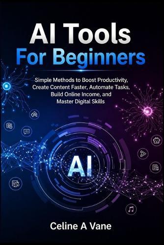 AI Tools For Beginners: Simple Methods to Boost Productivity, Create Content Faster, Automate Tasks, Build Online Income, and Master Digital Skills