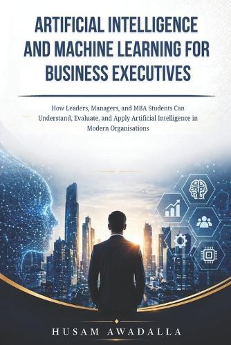 Artificial Intelligence and Machine Learning for Business Executives: How Leaders, Managers, and MBA Students Can Understand, Evaluate, and Apply Artificial Intelligence in Modern Organisations