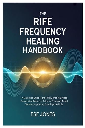 The Rife Frequency Healing Handbook: A Structured Guide to the History, Theory, Devices, Frequencies, Safety, and Future of Frequency-Based Wellness Inspired by Royal Raymond Rife