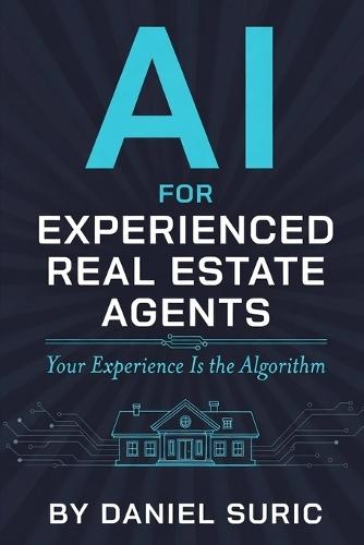 AI for Experienced Real Estate Agents: Your Practical Guide to Working Smarter, Earning More, and Staying Ahead in the New World of Artificial Intelligence