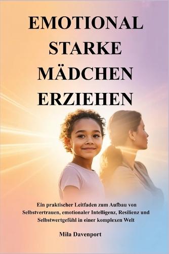Emotional Starke Mädchen Erziehen: Ein praktischer Leitfaden zum Aufbau von Selbstvertrauen, emotionaler Intelligenz, Resilienz und Selbstwertgefühl in einer komplexen Welt