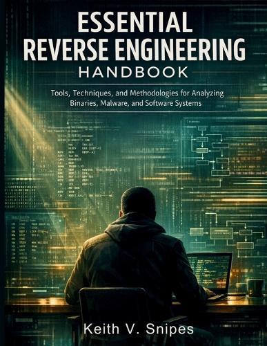 Essential Reverse Engineering Handbook: Tools, Techniques, and Methodologies for Analyzing Binaries, Malware, and Software Systems