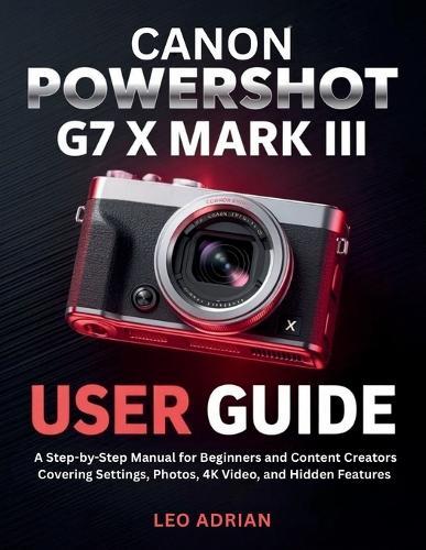 Canon PowerShot G7 X Mark III User Guide: A Step-by-Step Manual for Beginners and Content Creators Covering Settings, Photos, 4K Video, and Hidden Features