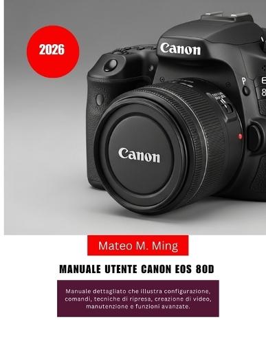 Manuale utente Canon EOS 80D 2026: Manuale dettagliato che illustra configurazione, comandi, tecniche di ripresa, creazione di video, manutenzione e funzioni avanzate.