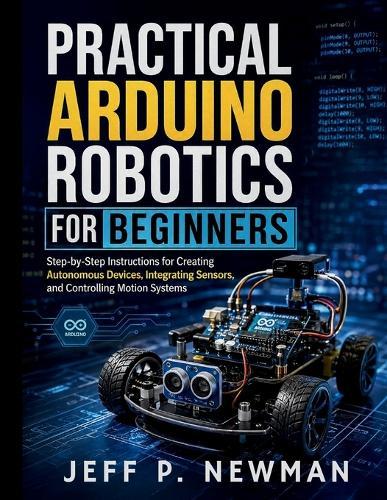 Practical Arduino Robotics for Beginners: Step-by-Step Instructions for Creating Autonomous Devices, Integrating Sensors, and Controlling Motion Systems