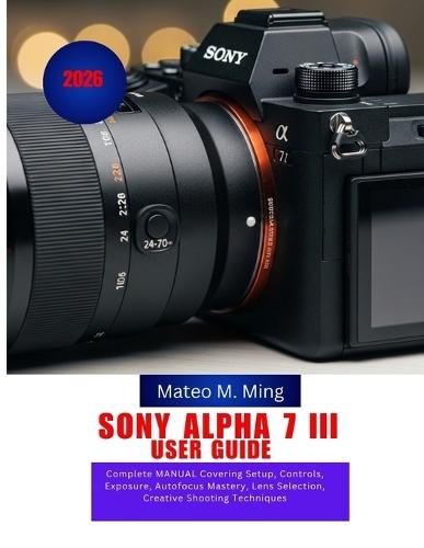 Sony Alpha 7 III User Guide 2026: Complete MANUAL Covering Setup, Controls, Exposure, Autofocus Mastery, Lens Selection, Creative Shooting Techniques
