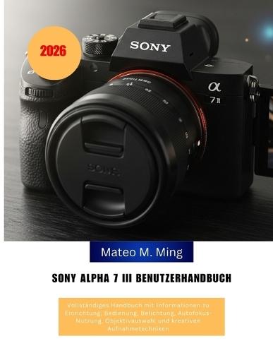 Sony Alpha 7 III Benutzerhandbuch 2026: Vollständiges Handbuch mit Informationen zu Einrichtung, Bedienung, Belichtung, Autofokus-Nutzung, Objektivauswahl und kreativen Aufnahmetechniken