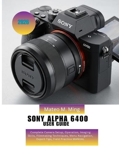 Sony Alpha 6400 User Guide 2026: Complete Camera Setup, Operation, Imaging Skills, Filmmaking Techniques, Menu Navigation, Expert Tips, Field Practice MANUAL