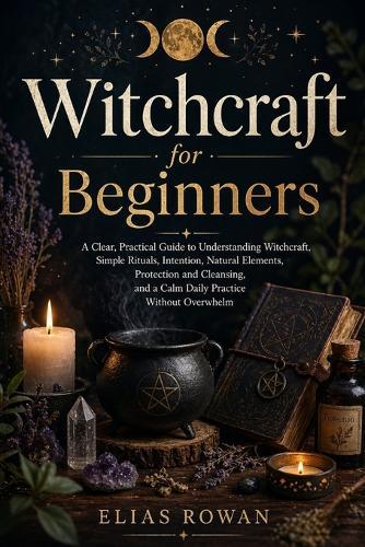 Witchcraft for Beginners: A Clear, Practical Guide to Understanding Witchcraft, Simple Rituals, Intention, Natural Elements, Protection and Cleansing, and Building a Calm, Meaningful Daily Practice Without Overwhelm
