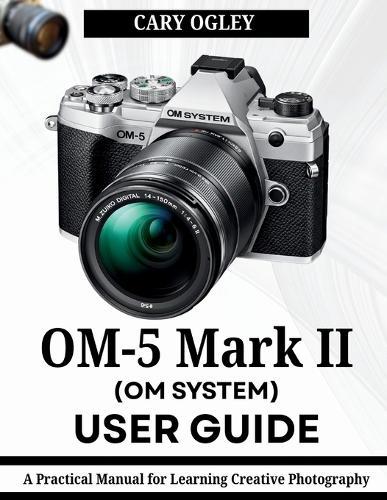 OM SYSTEM OM-5 Mark II User Guide: A Practical Manual for Learning Creative Photography