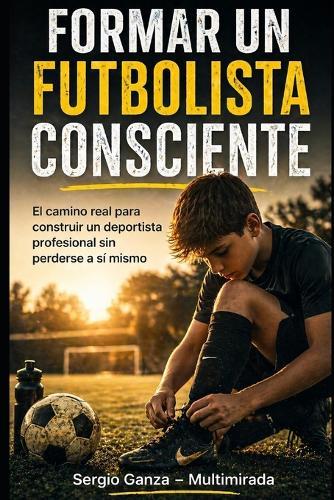 Formar un Futbolista Consciente: El camino real para construir un deportista profesional sin perderse a sí mismo