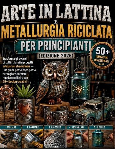 Arte in lattina e metallurgia riciclata per principianti (edizione 2026): Trasforma gli avanzi di tutti i giorni in progetti artigianali straordinari - Una guida passo dopo passo per tagliare, formare, rigodere e rifinire con 25+ design creativi