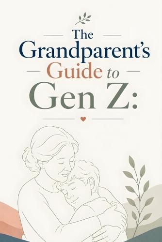 The Grandparent's Guide to Gen Z: Building Strong, Positive Relationships: Bridging the Generation Gap: A Grandparent's Guide to Understanding and Supporting Gen Z