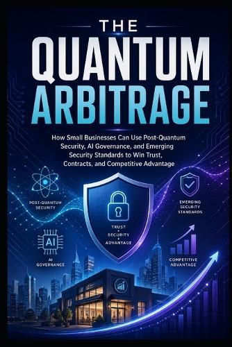 The Quantum Arbitrage: How Small Businesses Can Use Post-Quantum Security, AI Governance, and Emerging Cybersecurity Standards to Win Trust, Contracts, and Competitive Advantage