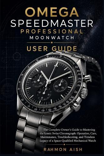 Omega Speedmaster Professional Moonwatch User Guide: The Complete Owner's Guide to Mastering the Iconic Swiss Chronograph: Operation, Care, Maintenance, Troubleshooting, and Timeless Legacy of a Space