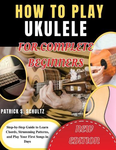 How to Play Ukulele for Complete Beginners: Step-by-Step Guide to Learn Chords, Strumming Patterns, and Play Your First Songs in Days
