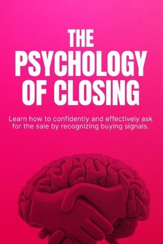 The Psychology of Closing: How to Close More Sales with Confidence, Handle Objections, and Sell Without Pressure
