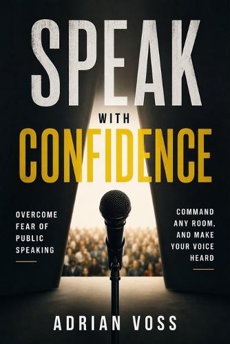Speak With Confidence: Overcome Fear of Public Speaking, Command Any Room and Make Your Voice Heard