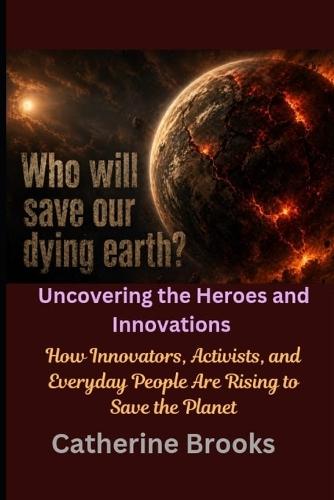 Who Will Save Our Dying Earth? Uncovering the Heroes and Innovations: How Innovators, Activists, and Everyday People Are Rising to Save the Planet