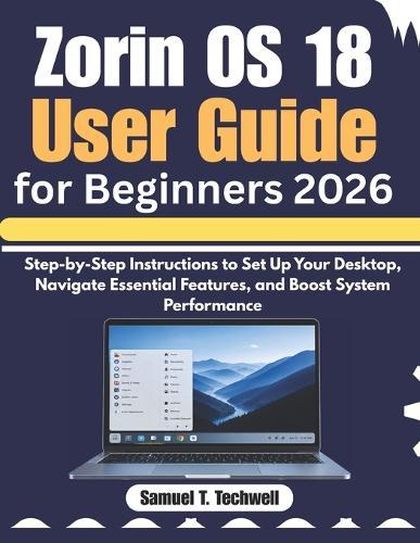 Zorin OS 18 User Guide for Beginners 2026: Step-by-Step Instructions to Set Up Your Desktop, Navigate Essential Features, and Boost System Performance