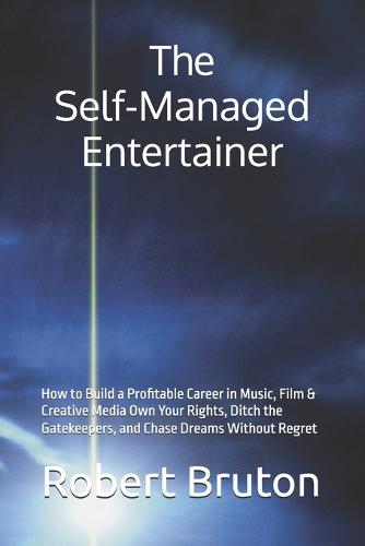 The Self-Managed Entertainer: How to Build a Profitable Career in Music, Film & Creative Media Own Your Rights, Ditch the Gatekeepers, and Chase Dreams Without Regret