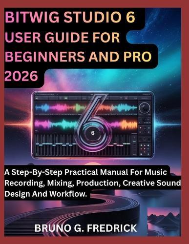 Bitwig Studio 6 User Guide for Beginners and Pro 2026: A Step-By-Step Practical Manual For Music Recording, Mixing, Production, Creative Sound Design And Workflow.