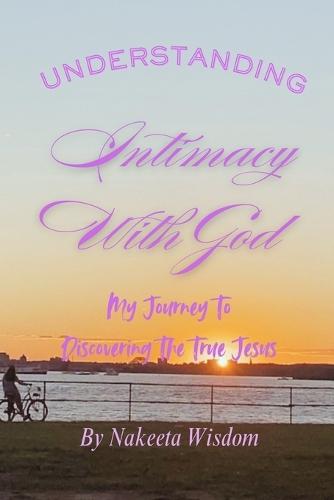 Understanding Intimacy With God: My Journey To Discovering The True Jesus