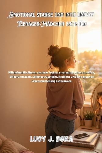 Emotional starke und intelligente Teenager-Mädchen erziehen: Hilfsmittel für Eltern, um ihrer Tochter strategisch dabei zu helfen, Selbstvertrauen, Selbstbewusstsein, Resilienz und eine gesunde