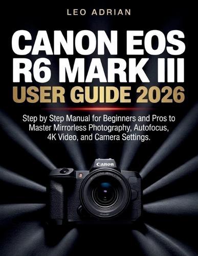 Canon EOS R6 Mark III User Guide 2026: Step by Step Manual for Beginners and Pros to Master Mirrorless Photography, Autofocus, 4K Video, and Camera Settings