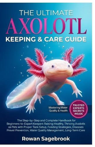 The Ultimate Axolotl Keeping & Care Guide: The Step-by-Step Handbook for Beginner-to-Advanced Keepers Raising Healthy, Thriving Axolotls with Proper Tank Setup, Feeding, Disease Prevention, Water Quality Management, and Long-Term Care