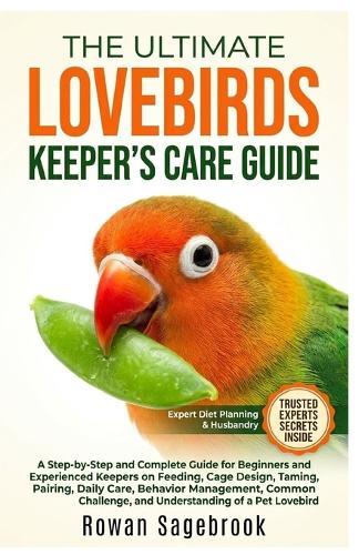 The Ultimate Lovebirds Keeper's Care Guide: A Step-By-Step Guide for Beginners and Experienced Keepers on Feeding, Cage Design, Taming, Pairing, Daily Care, Behavior Management, Common Challenge, and Understanding of A Pet Lovebird