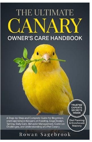 The Ultimate Canary Owner's Care Handbook: A Step-By-Step Guide for Beginners and Experienced Keepers on Feeding, Cage Design, Taming, Daily Care, Behavior Management, Common Challenges, and Understanding of A Pet Canary