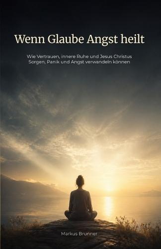 Wenn Glaube Angst heilt: Wie Vertrauen, innere Ruhe und Jesus Christus Sorgen, Panik und Angst verwandeln können