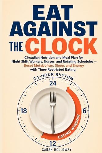 Eat Against the Clock: Circadian Nutrition and Meal Plan for Night Shift Workers, Nurses, and Rotating Schedules - Reset Metabolism, Sleep, and Energy with Time-Restricted Eating