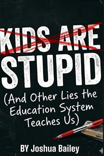 Kids Are Stupid: (And Other Lies The Education System Teaches Us)