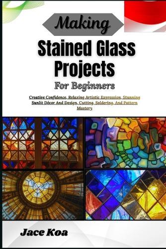 Making Stained Glass Projects For Beginners: Creative Confidence, Relaxing Artistic Expression, Stunning Sunlit Décor And Design, Cutting, Soldering, And Pattern Mastery