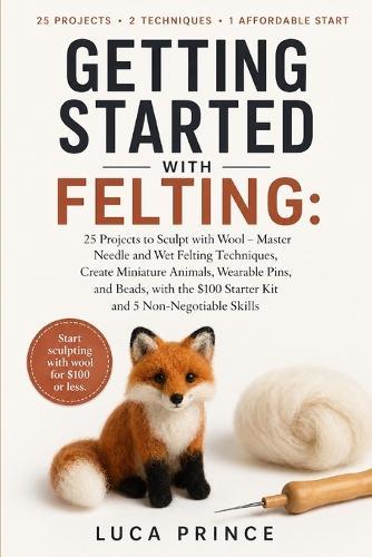 Getting Started with Felting: 25 Projects to Sculpt with Wool - Master Needle and Wet Felting Techniques, Create Miniature Animals, Wearable Pins, and Beads, with the $100 Starter Kit and 5 Non-Negotiable Skills
