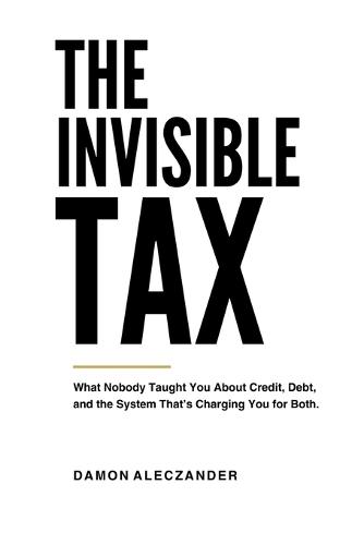 The Invisible Tax: What Nobody Taught You About Credit, Debt, and the System That's Charging You for Both