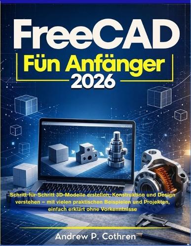FreeCAD für Anfänger 2026: Schritt-für-Schritt 3D-Modelle erstellen, Konstruktion und Design verstehen - mit vielen praktischen Beispielen und Projekten, einfach erklärt ohne Vorkenntnisse